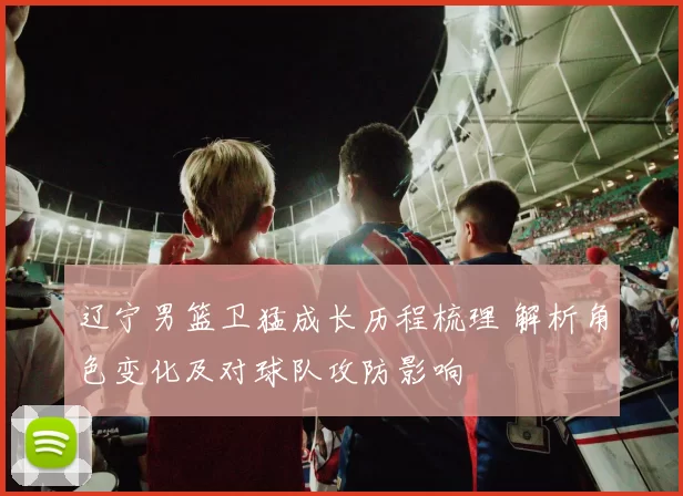 辽宁男篮卫猛成长历程梳理 解析角色变化及对球队攻防影响