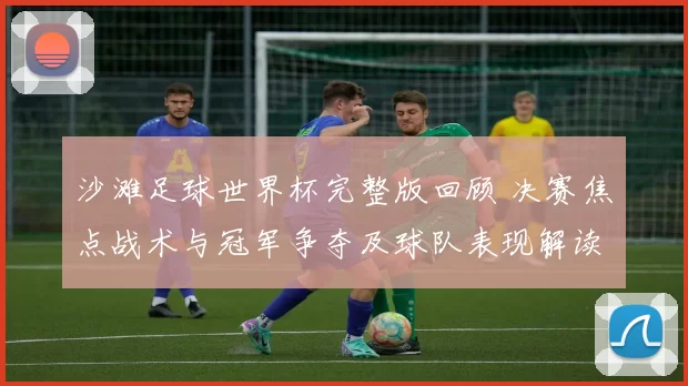 沙滩足球世界杯完整版回顾 决赛焦点战术与冠军争夺及球队表现解读