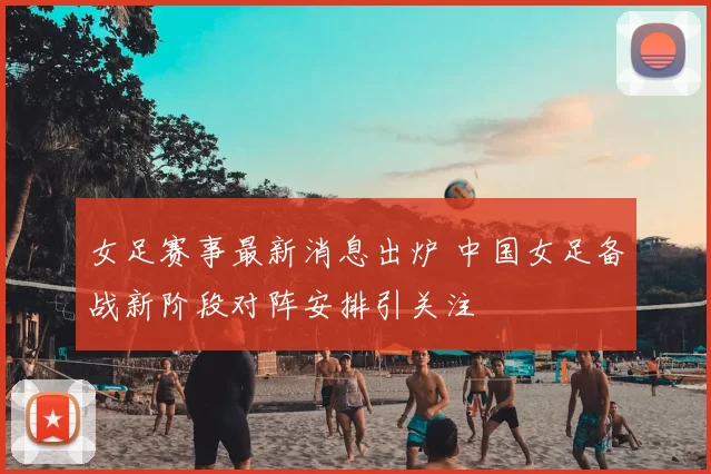 女足赛事最新消息出炉 中国女足备战新阶段对阵安排引关注
