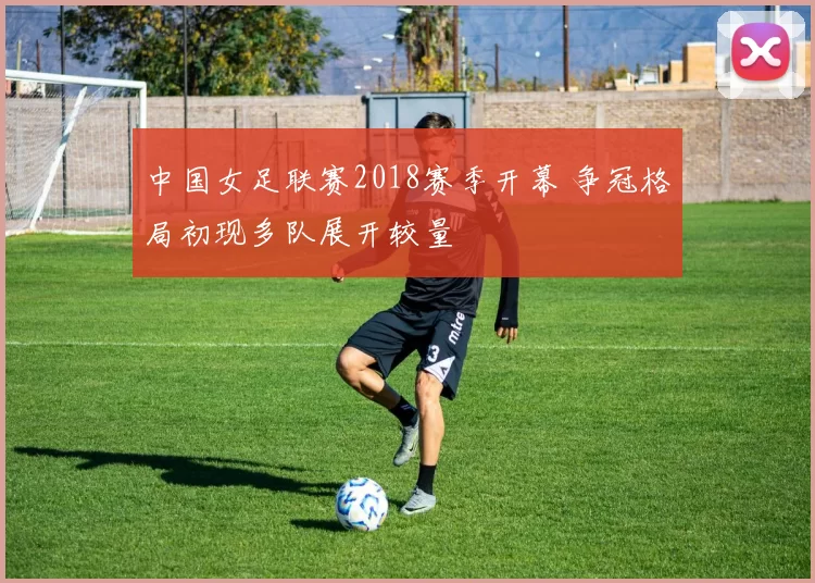 中国女足联赛2018赛季开幕 争冠格局初现多队展开较量