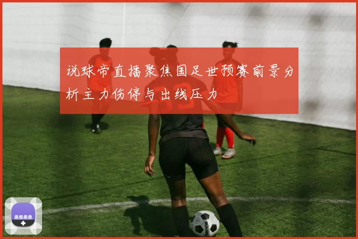 说球帝直播聚焦国足世预赛前景分析主力伤停与出线压力