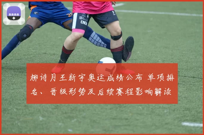 柳诗月王新宇奥运成绩公布 单项排名、晋级形势及后续赛程影响解读