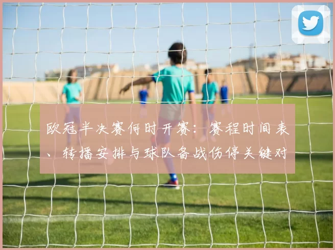 欧冠半决赛何时开赛:赛程时间表、转播安排与球队备战伤停关键对位