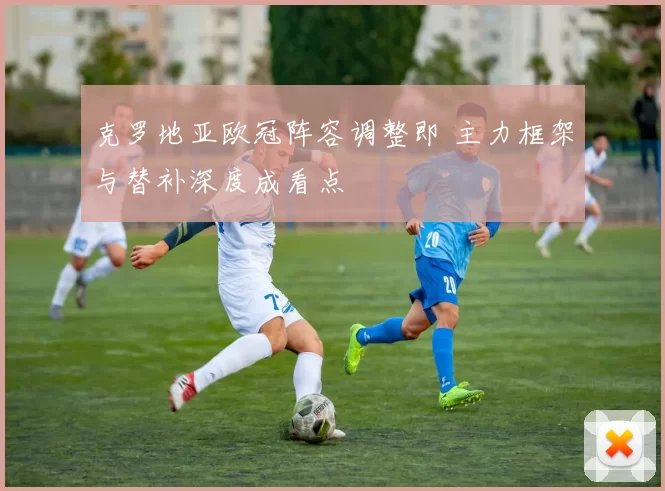 克罗地亚欧冠阵容调整即 主力框架与替补深度成看点