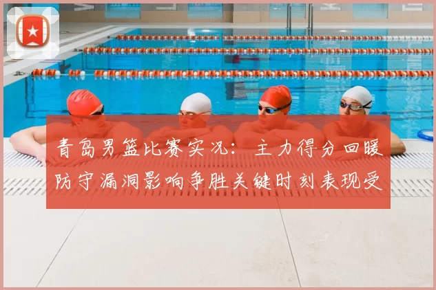 青岛男篮比赛实况：主力得分回暖防守漏洞影响争胜关键时刻表现受关注