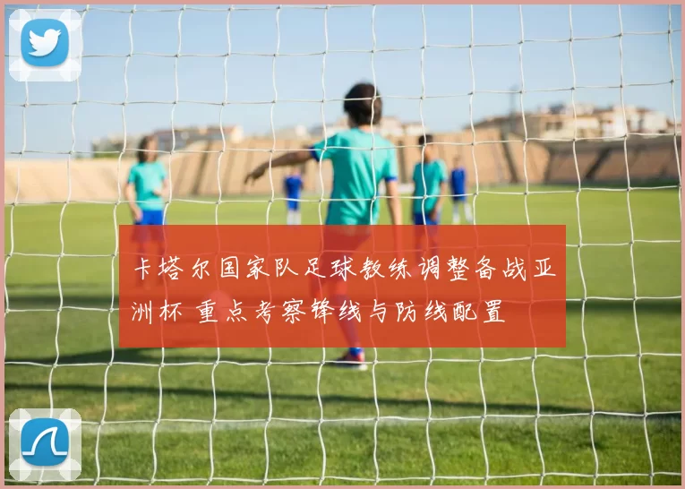 卡塔尔国家队足球教练调整备战亚洲杯 重点考察锋线与防线配置