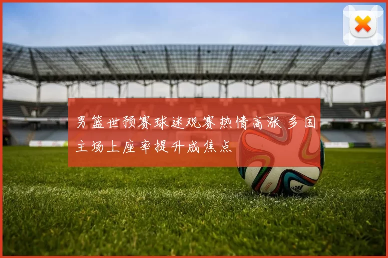 男篮世预赛球迷观赛热情高涨 多国主场上座率提升成焦点