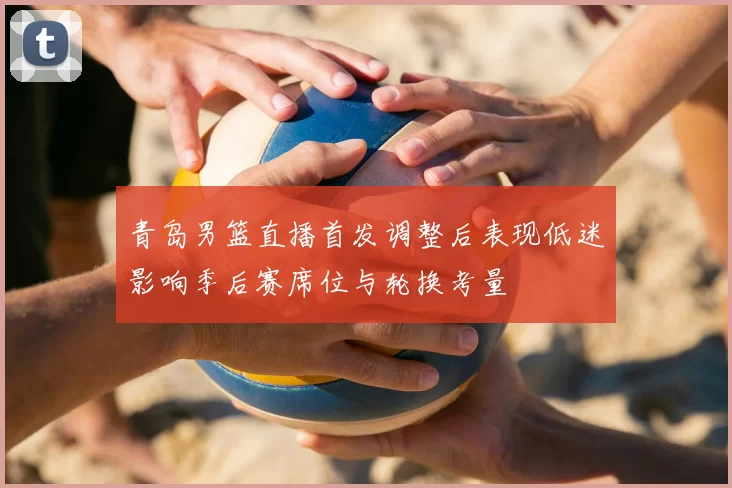 青岛男篮直播首发调整后表现低迷影响季后赛席位与轮换考量
