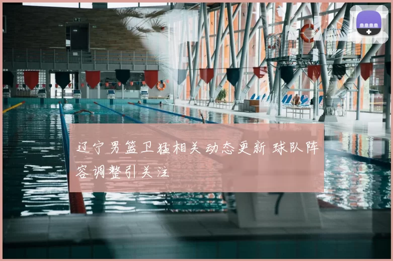 辽宁男篮卫猛相关动态更新 球队阵容调整引关注