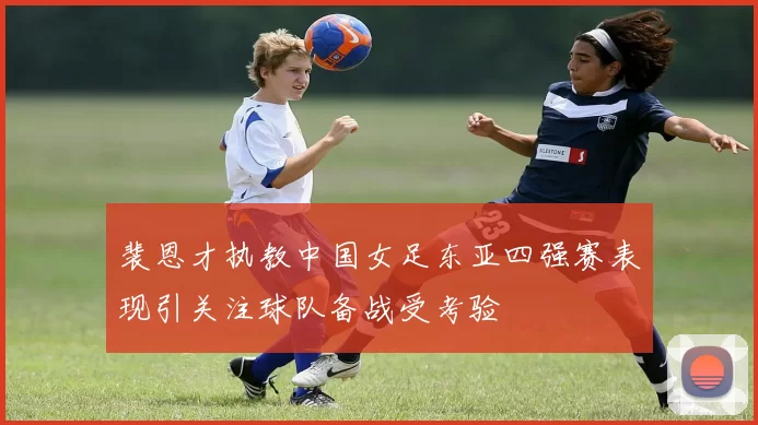 裴恩才执教中国女足东亚四强赛表现引关注球队备战受考验