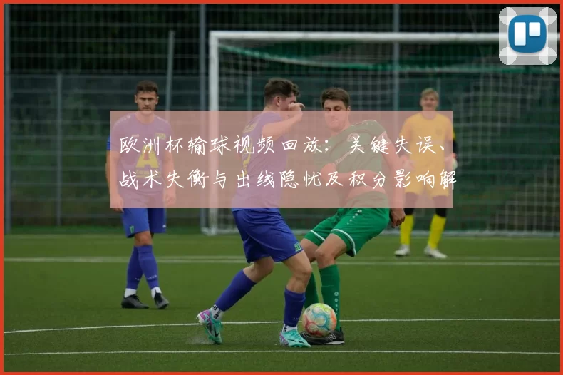欧洲杯输球视频回放：关键失误、战术失衡与出线隐忧及积分影响解读