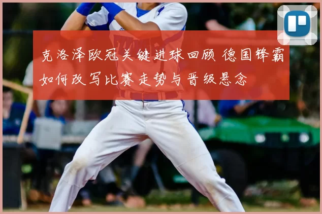 克洛泽欧冠关键进球回顾 德国锋霸如何改写比赛走势与晋级悬念