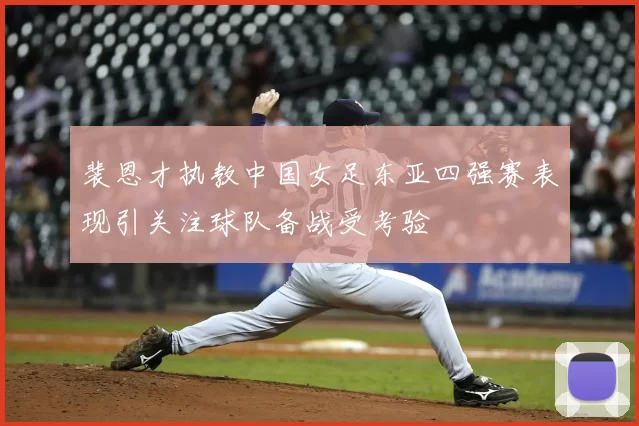 裴恩才执教中国女足东亚四强赛表现引关注球队备战受考验