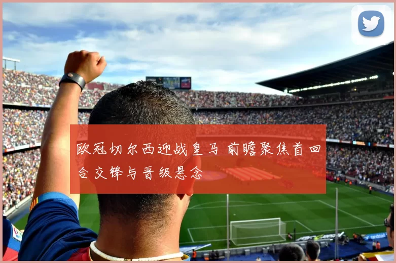 欧冠切尔西迎战皇马 前瞻聚焦首回合交锋与晋级悬念