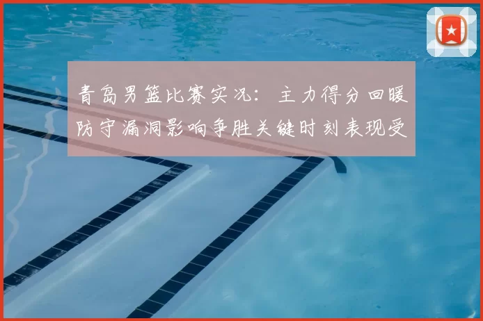 青岛男篮比赛实况：主力得分回暖防守漏洞影响争胜关键时刻表现受关注