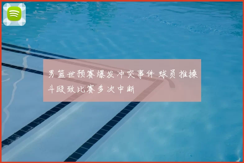 男篮世预赛爆发冲突事件 球员推搡斗殴致比赛多次中断