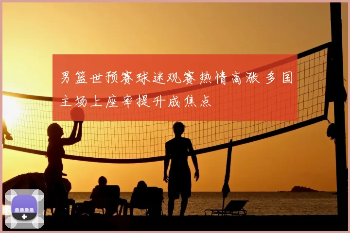 男篮世预赛球迷观赛热情高涨 多国主场上座率提升成焦点