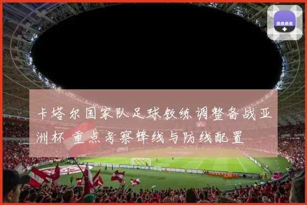 卡塔尔国家队足球教练调整备战亚洲杯 重点考察锋线与防线配置