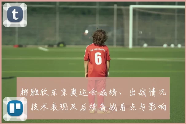 柳雅欣东京奥运会成绩、出战情况、技术表现及后续备战看点与影响