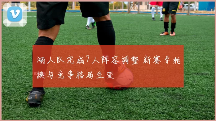 湖人队完成7人阵容调整 新赛季轮换与竞争格局生变