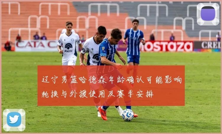 辽宁男篮哈德森年龄确认可能影响轮换与外援使用及赛季安排