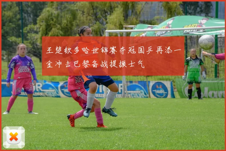 王楚钦多哈世锦赛夺冠国乒再添一金冲击巴黎备战提振士气
