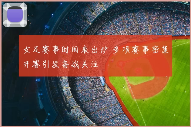 女足赛事时间表出炉 多项赛事密集开赛引发备战关注