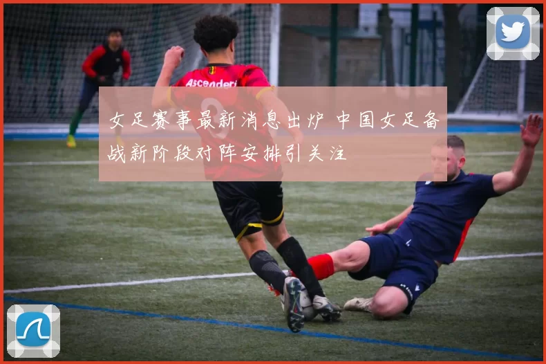 女足赛事最新消息出炉 中国女足备战新阶段对阵安排引关注