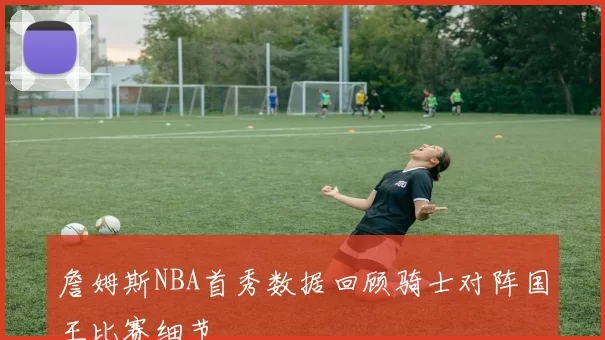 詹姆斯NBA首秀数据回顾骑士对阵国王比赛细节